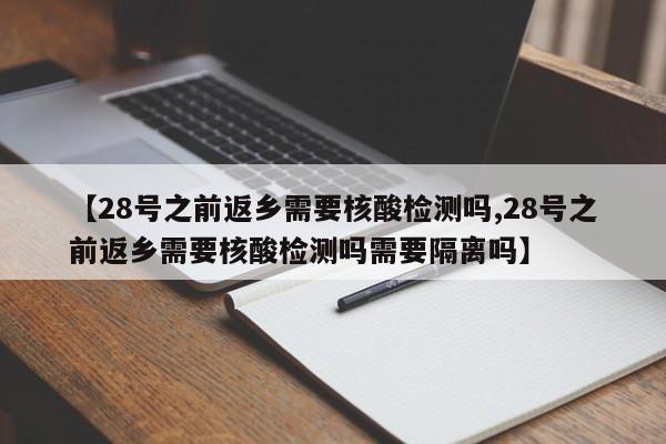 【28号之前返乡需要核酸检测吗,28号之前返乡需要核酸检测吗需要隔离吗】