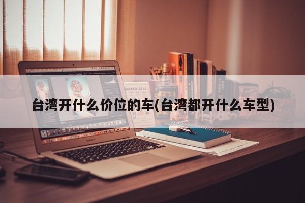 台湾开什么价位的车(台湾都开什么车型)