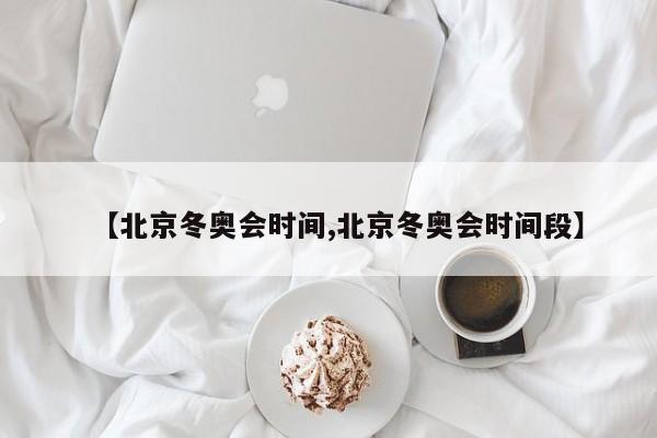 【北京冬奥会时间,北京冬奥会时间段】