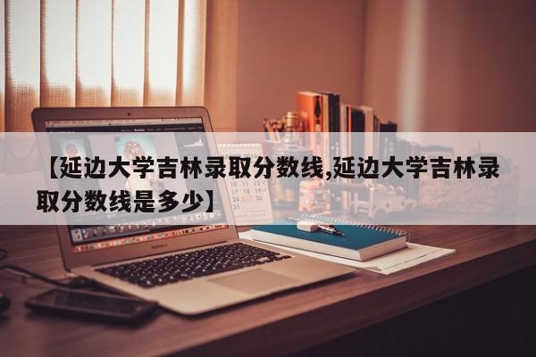 【延边大学吉林录取分数线,延边大学吉林录取分数线是多少】