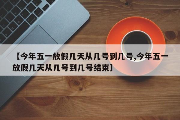【今年五一放假几天从几号到几号,今年五一放假几天从几号到几号结束】