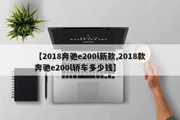 【2018奔驰e200l新款,2018款奔驰e200l轿车多少钱】