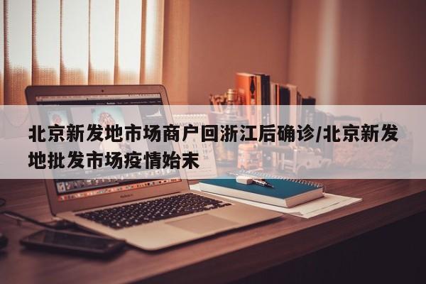 北京新发地市场商户回浙江后确诊/北京新发地批发市场疫情始末