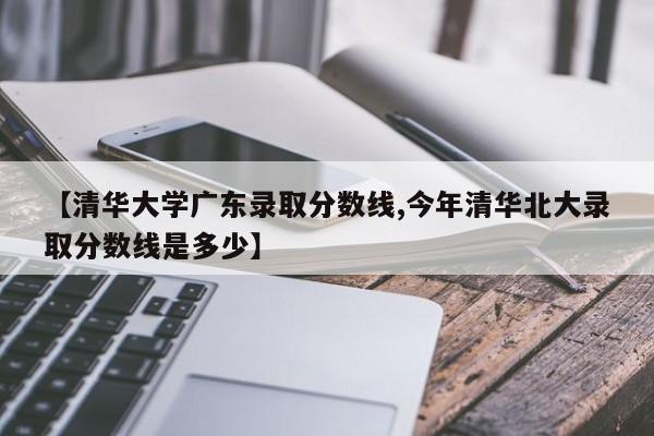 【清华大学广东录取分数线,今年清华北大录取分数线是多少】