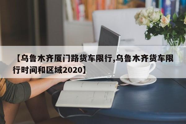 【乌鲁木齐厦门路货车限行,乌鲁木齐货车限行时间和区域2020】