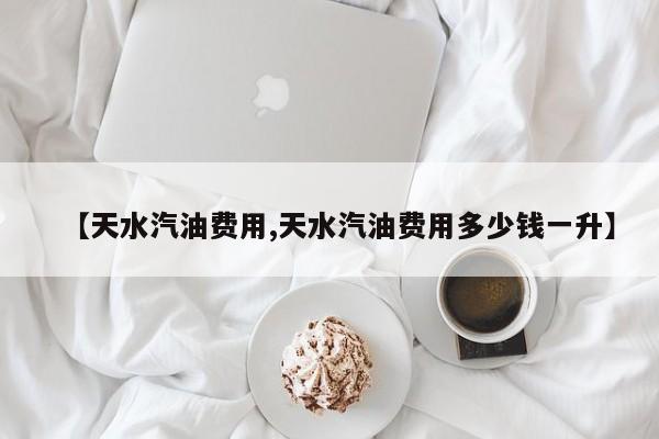 【天水汽油费用,天水汽油费用多少钱一升】