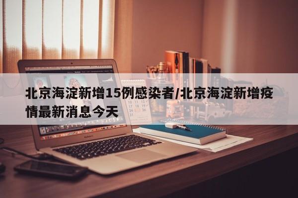 北京海淀新增15例感染者/北京海淀新增疫情最新消息今天