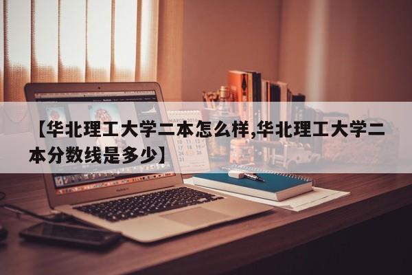 【华北理工大学二本怎么样,华北理工大学二本分数线是多少】