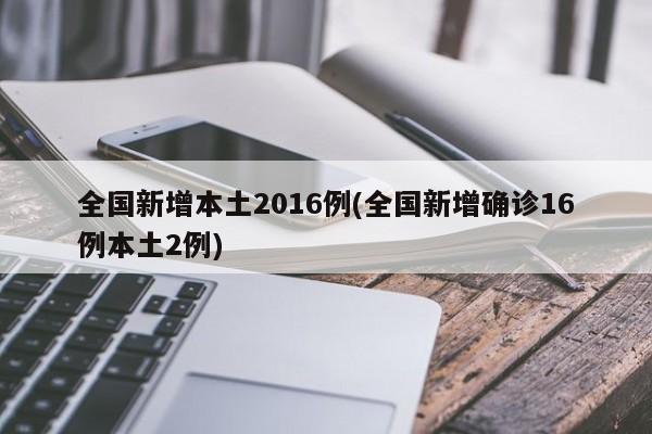 全国新增本土2016例(全国新增确诊16例本土2例)