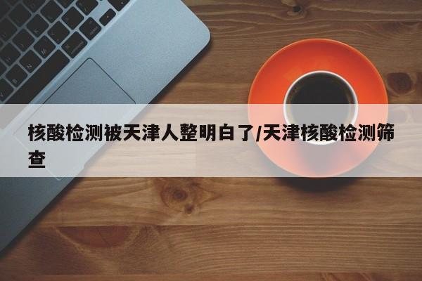 核酸检测被天津人整明白了/天津核酸检测筛查