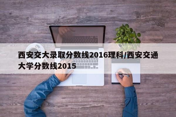 西安交大录取分数线2016理科/西安交通大学分数线2015