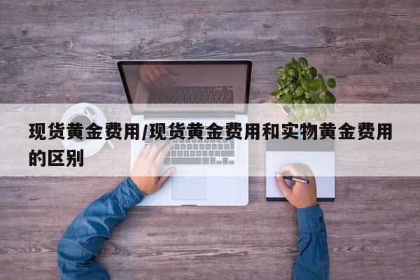 现货黄金费用/现货黄金费用和实物黄金费用的区别