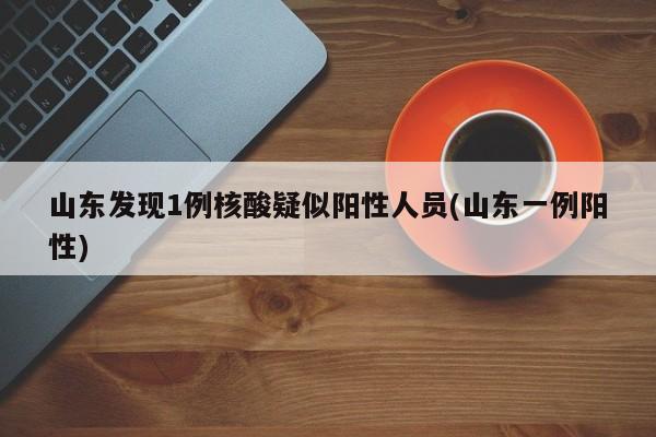 山东发现1例核酸疑似阳性人员(山东一例阳性)