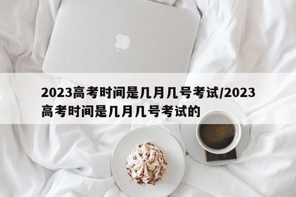 2023高考时间是几月几号考试/2023高考时间是几月几号考试的