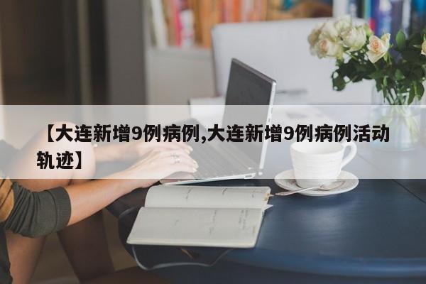 【大连新增9例病例,大连新增9例病例活动轨迹】