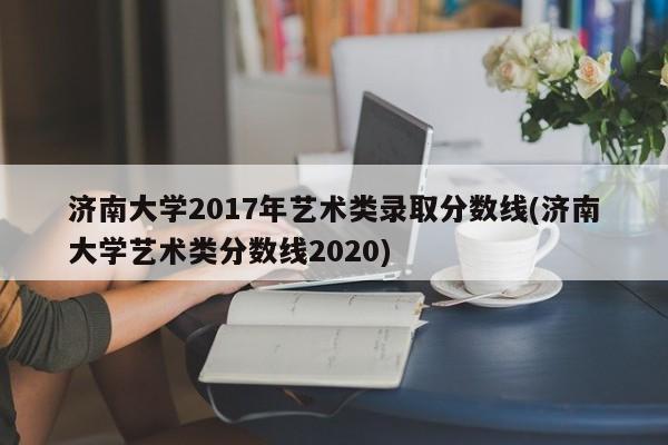 济南大学2017年艺术类录取分数线(济南大学艺术类分数线2020)