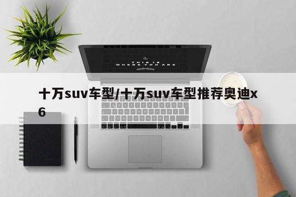 十万suv车型/十万suv车型推荐奥迪x6