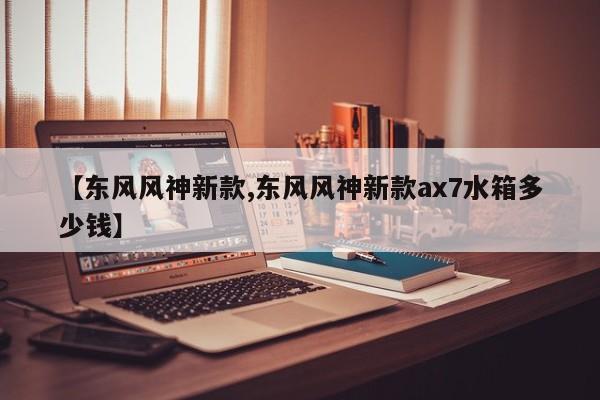 【东风风神新款,东风风神新款ax7水箱多少钱】