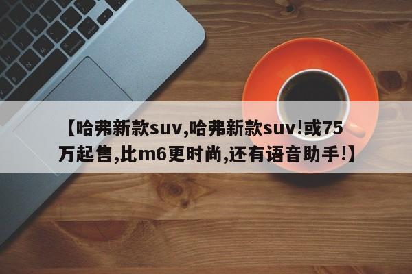 【哈弗新款suv,哈弗新款suv!或75万起售,比m6更时尚,还有语音助手!】