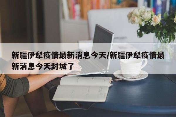 新疆伊犁疫情最新消息今天/新疆伊犁疫情最新消息今天封城了