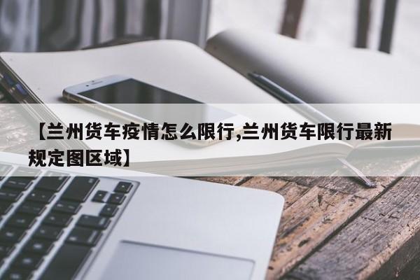 【兰州货车疫情怎么限行,兰州货车限行最新规定图区域】
