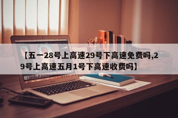 【五一28号上高速29号下高速免费吗,29号上高速五月1号下高速收费吗】
