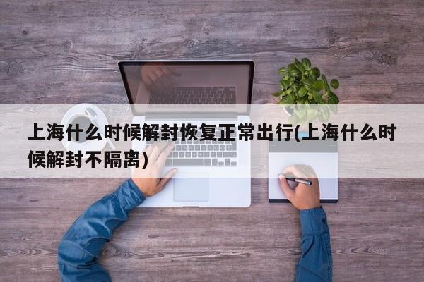 上海什么时候解封恢复正常出行(上海什么时候解封不隔离)