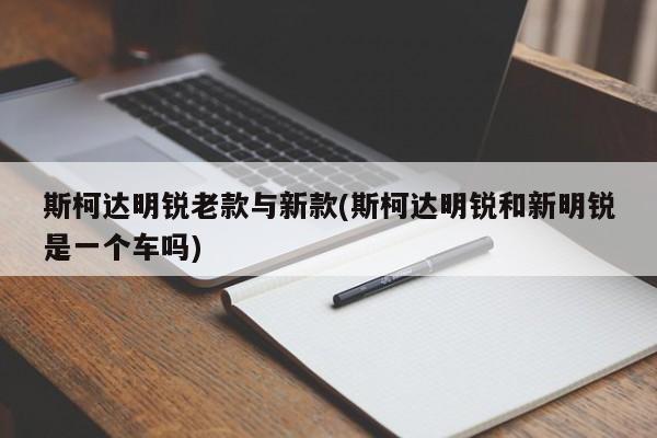 斯柯达明锐老款与新款(斯柯达明锐和新明锐是一个车吗)