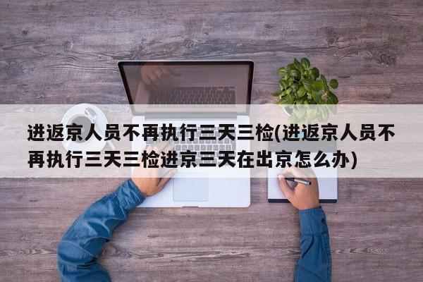 进返京人员不再执行三天三检(进返京人员不再执行三天三检进京三天在出京怎么办)