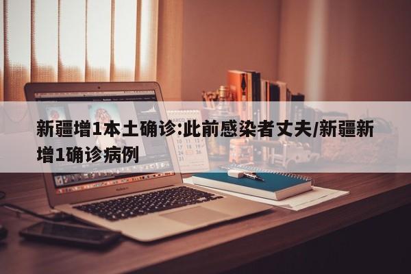 新疆增1本土确诊:此前感染者丈夫/新疆新增1确诊病例