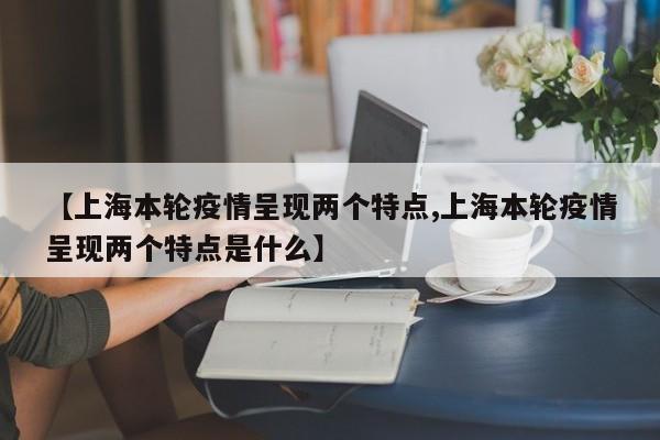 【上海本轮疫情呈现两个特点,上海本轮疫情呈现两个特点是什么】