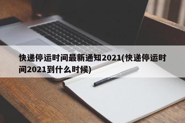 快递停运时间最新通知2021(快递停运时间2021到什么时候)