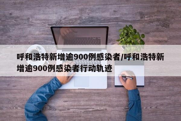 呼和浩特新增逾900例感染者/呼和浩特新增逾900例感染者行动轨迹
