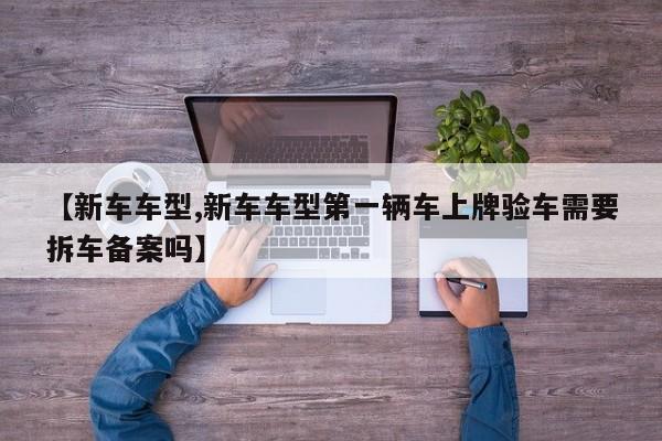 【新车车型,新车车型第一辆车上牌验车需要拆车备案吗】