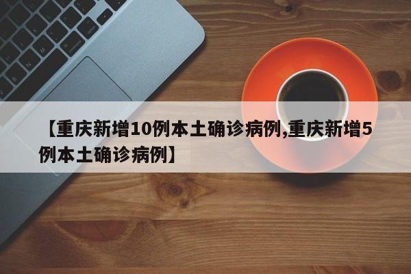 【重庆新增10例本土确诊病例,重庆新增5例本土确诊病例】