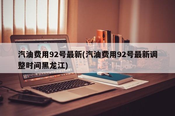 汽油费用92号最新(汽油费用92号最新调整时间黑龙江)