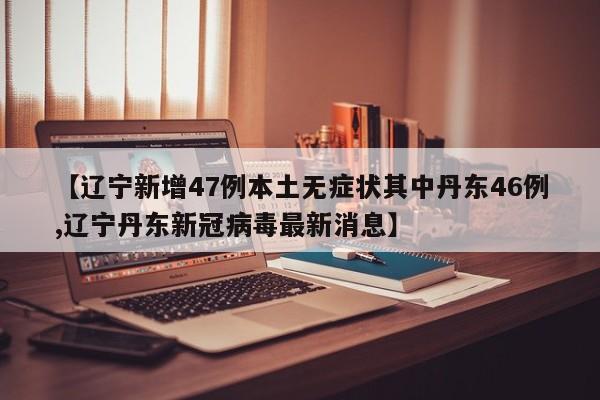 【辽宁新增47例本土无症状其中丹东46例,辽宁丹东新冠病毒最新消息】