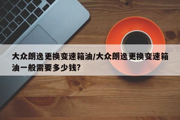 大众朗逸更换变速箱油/大众朗逸更换变速箱油一般需要多少钱?