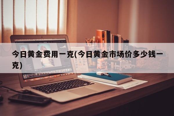 今日黄金费用一克(今日黄金市场价多少钱一克)