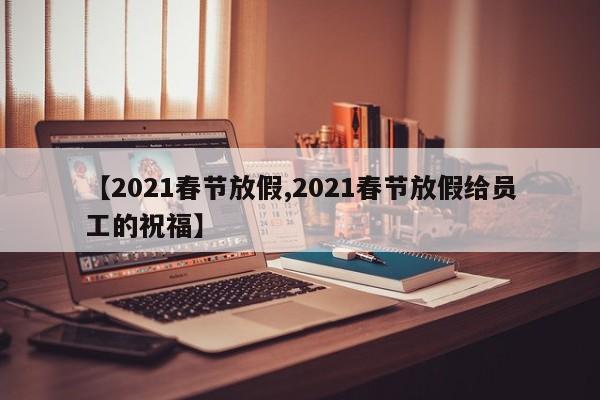 【2021春节放假,2021春节放假给员工的祝福】
