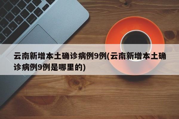 云南新增本土确诊病例9例(云南新增本土确诊病例9例是哪里的)