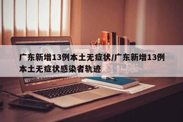 广东新增13例本土无症状/广东新增13例本土无症状感染者轨迹