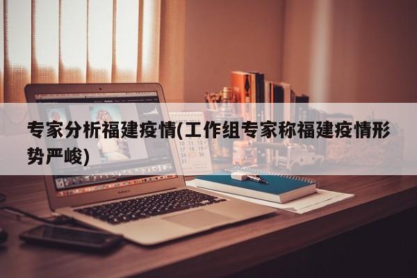 专家分析福建疫情(工作组专家称福建疫情形势严峻)