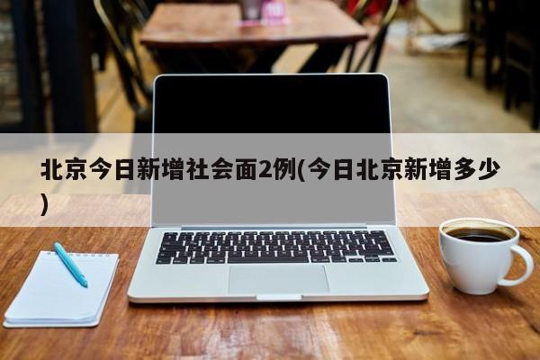 北京今日新增社会面2例(今日北京新增多少)