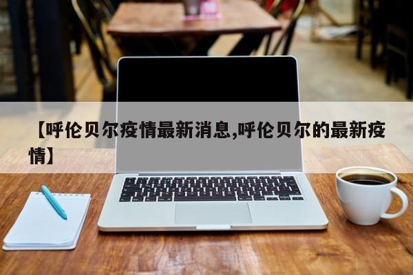 【呼伦贝尔疫情最新消息,呼伦贝尔的最新疫情】
