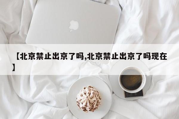【北京禁止出京了吗,北京禁止出京了吗现在】